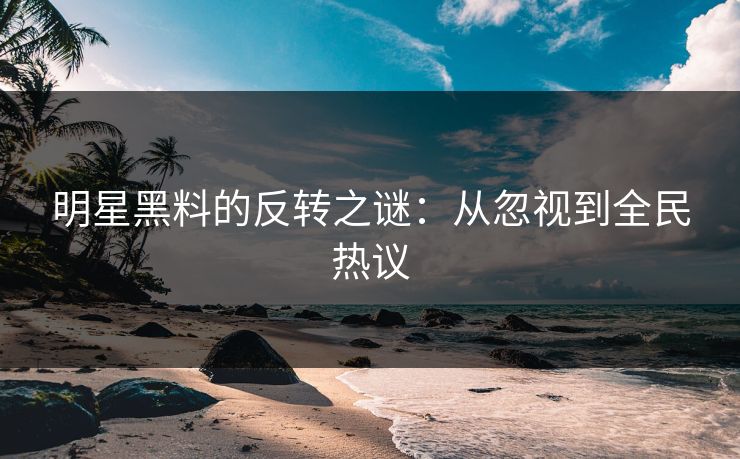 明星黑料的反转之谜：从忽视到全民热议