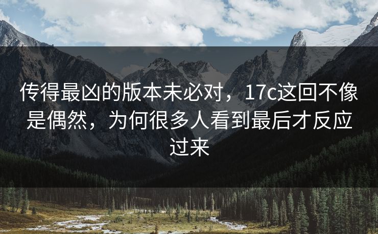传得最凶的版本未必对,17c这回不像是偶然,为何很多人看到最后才反应过来 传得最凶的版本未必对,17c这回不像是偶然,为何很多人看到最后才反应过来