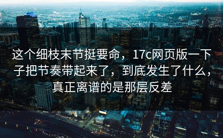 这个细枝末节挺要命，17c网页版一下子把节奏带起来了，到底发生了什么，真正离谱的是那层反差