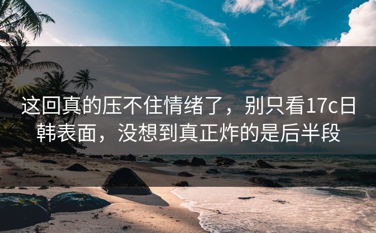这回真的压不住情绪了,别只看17c日韩表面,没想到真正炸的是后半段 这回真的压不住情绪了,别只看17c日韩表面,没想到真正炸的是后半段