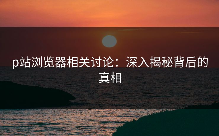 p站浏览器相关讨论：深入揭秘背后的真相
