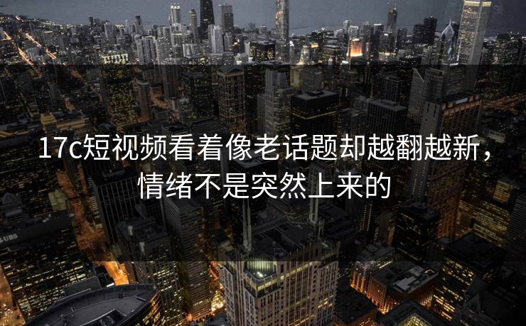 17c短视频看着像老话题却越翻越新，情绪不是突然上来的