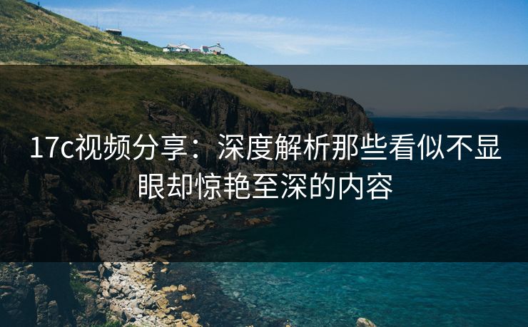 17c视频分享:深度解析那些看似不显眼却惊艳至深的内容 17c视频分享:深度解析那些看似不显眼却惊艳至深的内容